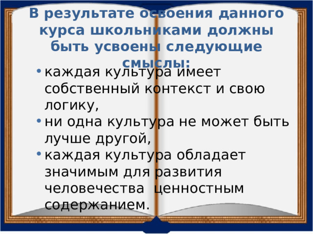  В результате освоения данного курса школьниками должны быть усвоены следующие смыслы: каждая культура имеет собственный контекст и свою логику, ни одна культура не может быть лучше другой, каждая культура обладает значимым для развития человечества ценностным содержанием. 