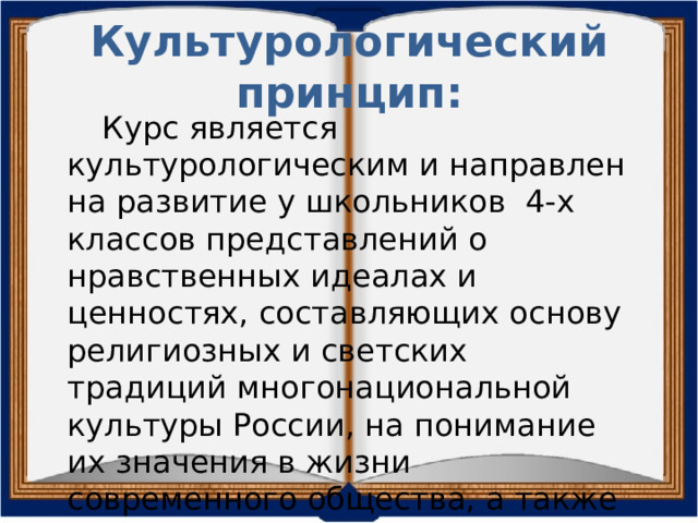 Культурологический принцип:  Курс является культурологическим и направлен на развитие у школьников 4-х классов представлений о нравственных идеалах и ценностях, составляющих основу религиозных и светских традиций многонациональной культуры России, на понимание их значения в жизни современного общества, а также своей сопричастности к ним. 
