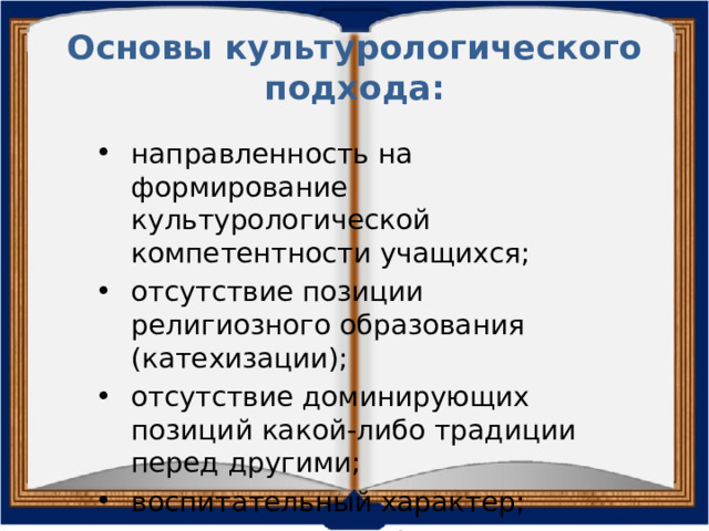 Основы культурологического подхода: направленность на формирование культурологической компетентности учащихся; отсутствие позиции религиозного образования (катехизации); отсутствие доминирующих позиций какой-либо традиции перед другими; воспитательный характер; минимизация конфликтных факторов. 