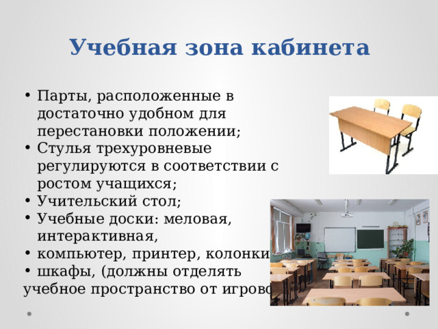 Учебная зона кабинета Парты, расположенные в достаточно удобном для перестановки положении; Стулья трехуровневые регулируются в соответствии с ростом учащихся; Учительский стол; Учебные доски: меловая, интерактивная, компьютер, принтер, колонки; шкафы, (должны отделять учебное пространство от игрового).  