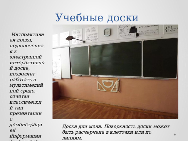 Учебные доски   Интерактивная доска, подключенная к электронной интерактивной доске, позволяет работать в мультимедийной среде, сочетая классический тип презентации с демонстрацией информации с монитора компьютера или интернета. Доска для мела. Поверхность доски может быть расчерчена в клеточки или по линиям. 