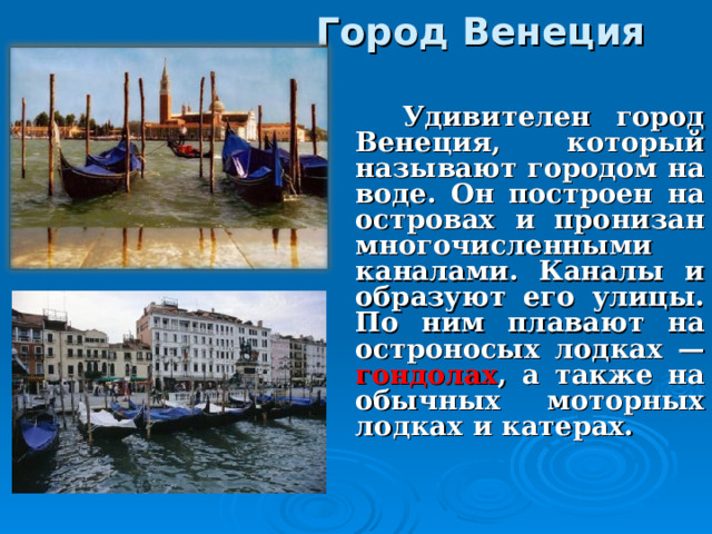 Город Венеция    Удивителен город Венеция, который называют городом на воде. Он построен на островах и пронизан многочисленными каналами. Каналы и образуют его улицы. По ним плавают на остроносых лодках — гондолах , а также на обычных моторных лодках и катерах. 