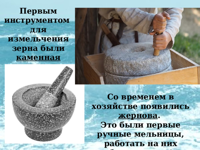 Первым инструментом для измельчения зерна были каменная ступка и пестик .  Со временем в хозяйстве появились жернова . Это были первые ручные мельницы, работать на них было тяжело! 