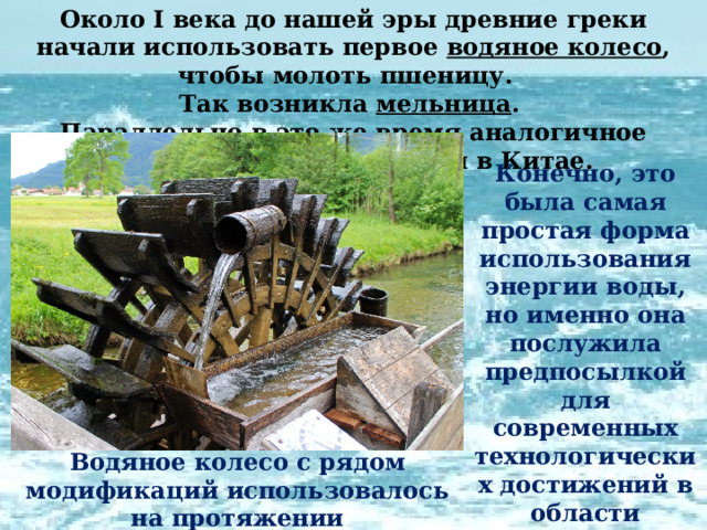 Около I века до нашей эры древние греки начали использовать первое водяное колесо , чтобы молоть пшеницу. Так возникла мельница . Параллельно в это же время аналогичное изобретение появилось и в Китае. Конечно, это была самая простая форма использования энергии воды, но именно она послужила предпосылкой для современных технологических достижений в области гидроэнергетики. Водяное колесо с рядом модификаций использовалось на протяжении  десятков веков. 