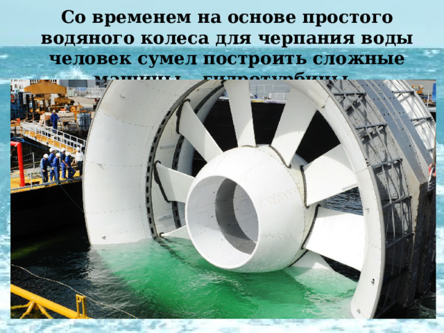 Со временем на основе простого водяного колеса для черпания воды человек сумел построить сложные машины – гидротурбины . 