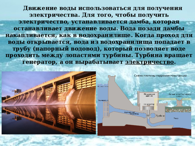 Движение воды использоваться для получения электричества. Для того, чтобы получить электричество, устанавливается дамба, которая останавливает движение воды. Вода позади дамбы накапливается, как в водохранилище. Когда проход для воды открывается, вода из водохранилища попадает в трубу (напорный водовод), который позволяет воде проходить между лопастями турбины. Турбина вращает генератор, а он вырабатывает электричество . 