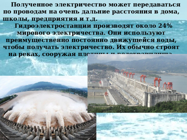  Полученное электричество может передаваться по проводам на очень дальние расстояния в дома, школы, предприятия и т.д. Гидроэлектростанции производят около 24% мирового электричества. Они используют преимущественно постоянно движущейся воды, чтобы получать электричество. Их обычно строят на реках, сооружая плотины и водохранилища. 