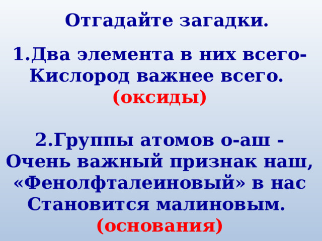 Отгадайте загадки.  1.Два элемента в них всего- Кислород важнее всего. (оксиды)  2.Группы атомов о-аш - Очень важный признак наш, «Фенолфталеиновый» в нас Становится малиновым. (основания) 
