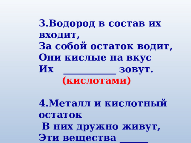 3.Водород в состав их входит, За собой остаток водит, Они кислые на вкус Их ___________ зовут.   (кислотами)  4.Металл и кислотный остаток  В них дружно живут, Эти вещества ______ зовут.  (солями) 