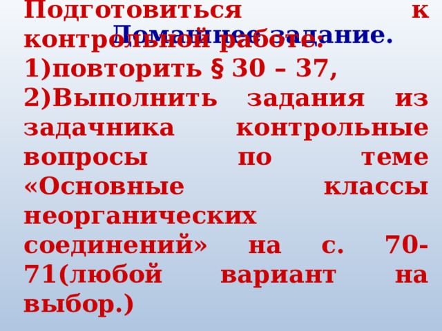 Подготовиться к контрольной работе: 1)повторить § 30 – 37, 2)Выполнить задания из задачника контрольные вопросы по теме «Основные классы неорганических соединений» на с. 70-71(любой вариант на выбор.) Домашнее задание. 