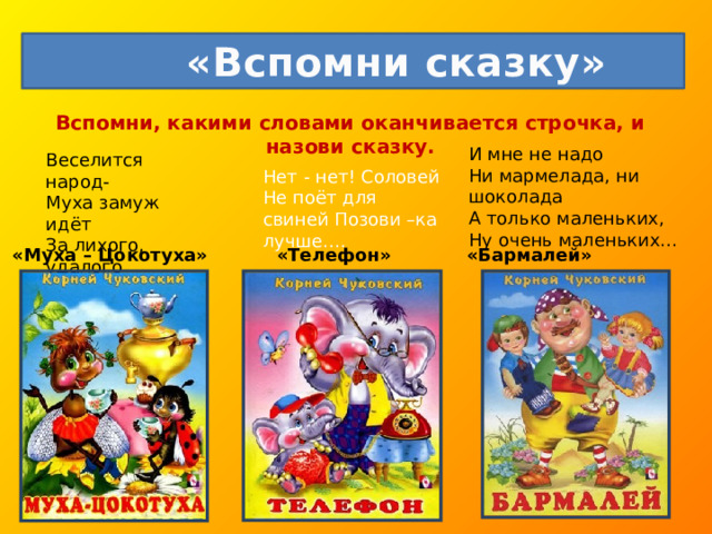  «Вспомни сказку» Вспомни, какими словами оканчивается строчка, и назови сказку.   И мне не надо  Ни мармелада, ни шоколада  А только маленьких,  Ну очень маленьких… Веселится народ-  Муха замуж идёт  За лихого, удалого  Молодого… Нет - нет! Соловей Не поёт для свиней Позови –ка лучше…. «Муха – Цокотуха» «Телефон» «Бармалей» 