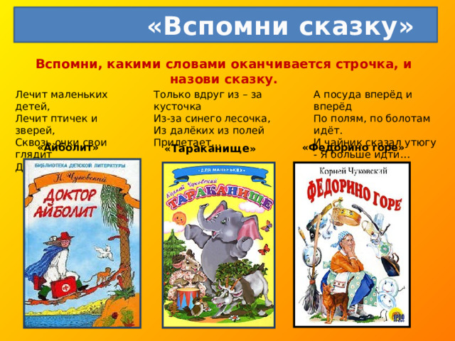  «Вспомни сказку» Вспомни, какими словами оканчивается строчка, и назови сказку.   Лечит маленьких детей,  Лечит птичек и зверей,  Сквозь очки свои глядит  Добрый доктор… А посуда вперёд и вперёд  По полям, по болотам идёт.  И чайник сказал утюгу  - Я больше идти… Только вдруг из – за кусточка  Из-за синего лесочка,  Из далёких из полей  Прилетает… « Тараканище » «Айболит» «Федорино горе» 