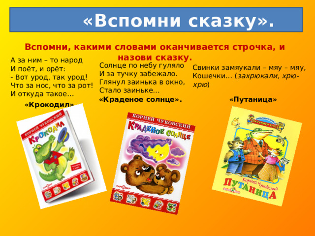  «Вспомни сказку». Вспомни, какими словами оканчивается строчка, и назови сказку.   А за ним – то народ  И поёт, и орёт:  - Вот урод, так урод!  Что за нос, что за рот!  И откуда такое… Солнце по небу гуляло  И за тучку забежало.  Глянул заинька в окно,  Стало заиньке… Свинки замяукали – мяу – мяу,  Кошечки… ( захрюкали, хрю- хрю ) «Краденое солнце». «Путаница» «Крокодил» 