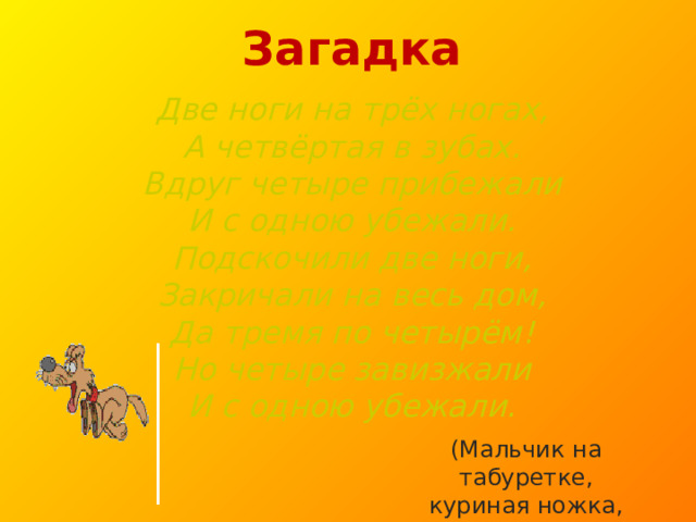 Загадка  Две ноги на трёх ногах,  А четвёртая в зубах.  Вдруг четыре прибежали  И с одною убежали.  Подскочили две ноги,  Закричали на весь дом,  Да тремя по четырём!  Но четыре завизжали  И с одною убежали. (Мальчик на табуретке, куриная ножка, собака.) 