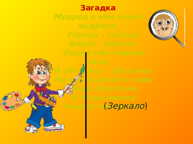 Загадка Мудрец в нём видел мудреца,  Глупец - глупца,  Баран – барана,  Овцу в нём видела овца,  И обезьяну – обезьяна.  Но вот подвели к нему  Федю Баратова,  И Федя неряху  Увидел лохматого.  ( Зеркало ) 