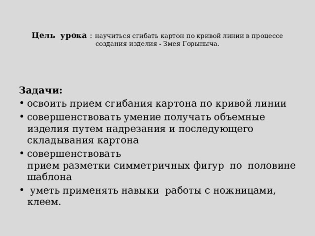   Цель урока : научиться сгибать картон по кривой линии в процессе создания изделия - Змея Горыныча. Задачи: освоить прием сгибания картона по кривой линии совершенствовать умение получать объемные изделия путем надрезания и последующего складывания картона совершенствовать прием разметки симметричных фигур по половине шаблона   уметь применять навыки работы с ножницами, клеем. 