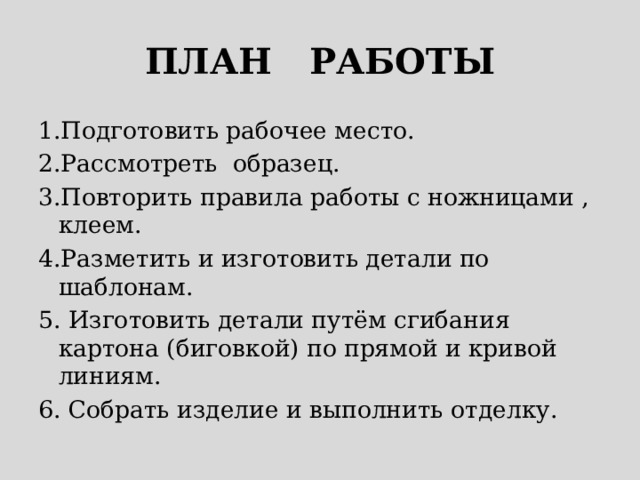 ПЛАН РАБОТЫ 1.Подготовить рабочее место. 2.Рассмотреть образец. 3.Повторить правила работы с ножницами , клеем. 4.Разметить и изготовить детали по шаблонам. 5. Изготовить детали путём сгибания картона (биговкой) по прямой и кривой линиям. 6. Собрать изделие и выполнить отделку. 