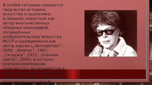 В особой ситуации находится творчество историка искусства и художника А.Зевиной, известной как автор многочисленных обзорных монографий, посвящённых изобразительному искусству МССР и одновременно как автор картин („Автопротрет”, 1959; „Жемчуг”, 1967; „Гагаузка”, 1972; „Осенние цветы”, 1993), в которых реализм композиции сочетается с экспериментом в области колорита - феномен, характерный для творчества молдавского мастера М. Греку. 