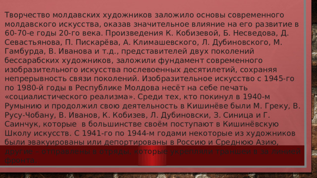 Творчество молдавских художников заложило основы современного молдавского искусства, оказав значительное влияние на его развитие в 60-70-е годы 20-го века. Произведения К. Кобизевой, Б. Несведова, Д. Севастьянова, П. Пискарёва, А. Климашевского, Л. Дубиновского, М. Гамбурда, В. Иванова и т.д., представителей двух поколений бессарабских художников, заложили фундамент современного изобразительного искусства послевоенных десятилетий, сохраняя непрерывность связи поколений. Изобразительное искусство с 1945-го по 1980-й годы в Республике Молдова несёт на себе печать «социалистического реализма». Среди тех, кто покинул в 1940-м Румынию и продолжил свою деятельность в Кишинёве были М. Греку, В. Русу-Чобану, В. Иванов, К. Кобизев, Л. Дубиновски, З. Синица и Г. Саинчук, которые  в большинстве своём поступают в Кишинёвскую Школу искусств. С 1941-го по 1944-м годами некоторые из художников были эвакуированы или депортированы в Россию и Среднюю Азию, другие – отправлены в отряды, которые укрепляли траншеи в за линией фронта. 