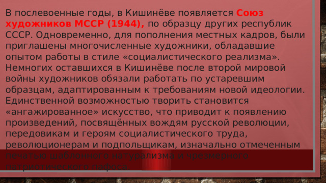 В послевоенные годы, в Кишинёве появляется Союз художников МССР (1944), по образцу других республик СССР. Одновременно, для пополнения местных кадров, были приглашены многочисленные художники, обладавшие опытом работы в стиле «социалистического реализма». Немногих оставшихся в Кишинёве после второй мировой войны художников обязали работать по устаревшим образцам, адаптированным к требованиям новой идеологии. Единственной возможностью творить становится «ангажированное» искусство, что приводит к появлению произведений, посвящённых вождям русской революции, передовикам и героям социалистического труда, революционерам и подпольщикам, изначально отмеченным печатью шаблонного натурализма и чрезмерного патриотического пафоса. 