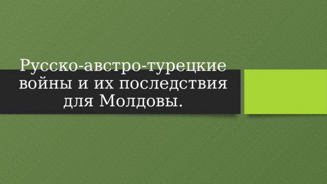 Русско-австро-турецкие войны и их последствия для Молдовы. 