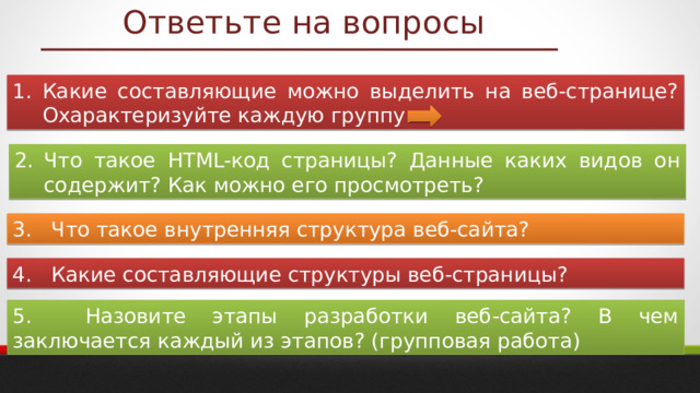 Ответьте на вопросы Какие составляющие можно выделить на веб-странице? Охарактеризуйте каждую группу. Что такое HTML-код страницы? Данные каких видов он содержит? Как можно его просмотреть? 3. Что такое внутренняя структура веб-сайта? 4. Какие составляющие структуры веб-страницы? 5. Назовите этапы разработки веб-сайта? В чем заключается каждый из этапов? (групповая работа) 