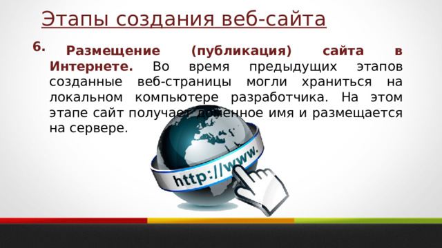 Этапы создания веб-сайта 6. Размещение (публикация) сайта в Интернете. Во время предыдущих этапов созданные веб-страницы могли храниться на локальном компьютере разработчика. На этом этапе сайт получает доменное имя и размещается на сервере. 