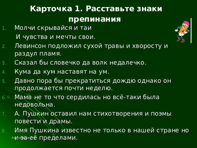 Карточка 1. Расставьте знаки препинания  Молчи скрывайся и таи  И чувства и мечты свои. Левинсон подложил сухой травы и хворосту и раздул пламя. Сказал бы словечко да волк недалечко. Кума да кум наставят на ум. Давно пора бы прекратиться дождю однако он продолжается почти неделю. Мама не то что сердилась но всё-таки была недовольна. А. Пушкин оставил нам стихотворения и поэмы повести и драмы. Имя Пушкина известно не только в нашей стране но и за её пределами. Андреянова И. Э. 