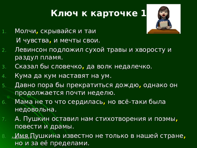 Ключ к карточке 1 Молчи , скрывайся и таи  И чувства , и мечты свои. Левинсон подложил сухой травы и хворосту и раздул пламя. Сказал бы словечко , да волк недалечко. Кума да кум наставят на ум. Давно пора бы прекратиться дождю , однако он продолжается почти неделю. Мама не то что сердилась , но всё-таки была недовольна. А. Пушкин оставил нам стихотворения и поэмы , повести и драмы. Имя Пушкина известно не только в нашей стране , но и за её пределами. Андреянова И. Э. 