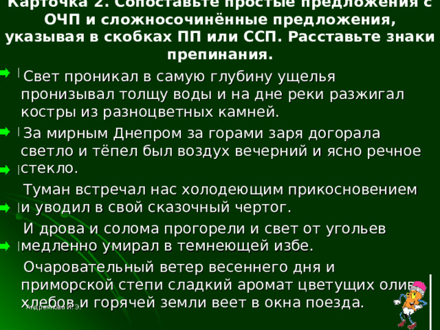 Карточка 2. Сопоставьте простые предложения с ОЧП и сложносочинённые предложения, указывая в скобках ПП или ССП. Расставьте знаки препинания.  Свет проникал в самую глубину ущелья пронизывал толщу воды и на дне реки разжигал костры из разноцветных камней.  За мирным Днепром за горами заря догорала светло и тёпел был воздух вечерний и ясно речное стекло.  Туман встречал нас холодеющим прикосновением и уводил в свой сказочный чертог.  И дрова и солома прогорели и свет от угольев медленно умирал в темнеющей избе.  Очаровательный ветер весеннего дня и приморской степи сладкий аромат цветущих олив хлебов и горячей земли веет в окна поезда. Андреянова И. Э. 