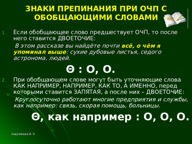 ЗНАКИ ПРЕПИНАНИЯ ПРИ ОЧП С ОБОБЩАЮЩИМИ СЛОВАМИ Если обобщающее слово предшествует ОЧП, то после него ставится ДВОЕТОЧИЕ:  В этом рассказе вы найдёте почти всё, о чём я упоминал выше : сухие дубовые листья, седого астронома, людей.   Θ  : O , O . При обобщающем слове могут быть уточняющие слова КАК НАПРИМЕР, НАПРИМЕР, КАК ТО, А ИМЕННО, перед которыми ставится ЗАПЯТАЯ, а после них – ДВОЕТОЧИЕ:  Круглосуточно работают многие предприятия и службы, как например: связь, скорая помощь, больницы.  Θ , как например  : O , O , O . Андреянова И. Э. 