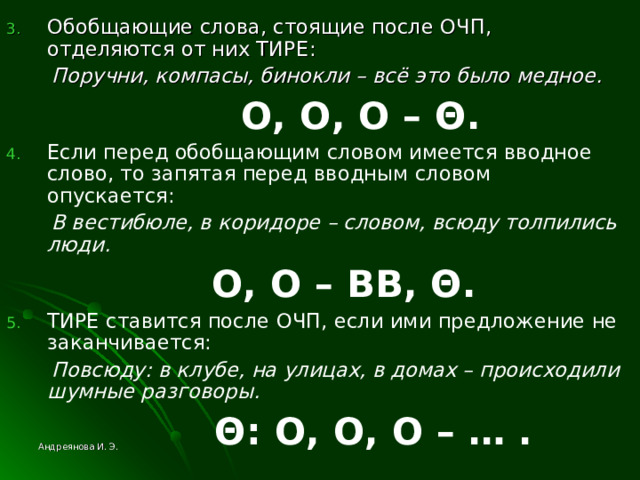 Обобщающие слова, стоящие после ОЧП, отделяются от них ТИРЕ:  Поручни, компасы, бинокли – всё это было медное.   O , O , O –  Θ . Если перед обобщающим словом имеется вводное слово, то запятая перед вводным словом опускается:  В вестибюле, в коридоре – словом, всюду толпились люди.   O , O –  ВВ, Θ . ТИРЕ ставится после ОЧП, если ими предложение не заканчивается:  Повсюду: в клубе, на улицах, в домах – происходили шумные разговоры.   Θ : O , O , O – … . Андреянова И. Э. 