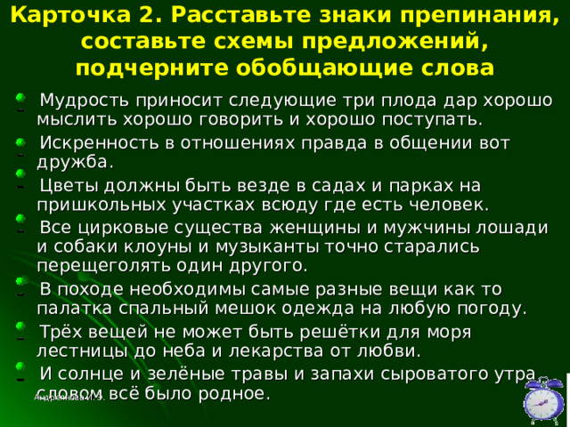 Карточка 2. Расставьте знаки препинания, составьте схемы предложений, подчерните обобщающие слова  Мудрость приносит следующие три плода дар хорошо мыслить хорошо говорить и хорошо поступать.  Искренность в отношениях правда в общении вот дружба.  Цветы должны быть везде в садах и парках на пришкольных участках всюду где есть человек.  Все цирковые существа женщины и мужчины лошади и собаки клоуны и музыканты точно старались перещеголять один другого.  В походе необходимы самые разные вещи как то палатка спальный мешок одежда на любую погоду.  Трёх вещей не может быть решётки для моря лестницы до неба и лекарства от любви.  И солнце и зелёные травы и запахи сыроватого утра словом всё было родное. Андреянова И. Э. 