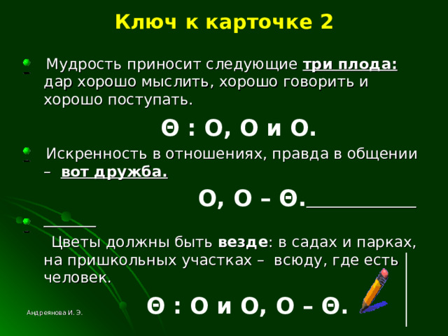 Ключ к карточке 2  Мудрость приносит следующие три плода: дар хорошо мыслить, хорошо говорить и хорошо поступать.  Θ  : O , O и О.  Искренность в отношениях, правда в общении – вот дружба.  O , O –  Θ .   Цветы должны быть везде : в садах и парках, на пришкольных участках – всюду, где есть человек.  Θ  : O и О, O – Θ .  Андреянова И. Э. 