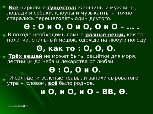  Все цирковые существа: женщины и мужчины, лошади и собаки, клоуны и музыканты – точно старались перещеголять один другого.  Θ  : O и О, О и O , О и О – … .  В походе необходимы самые разные вещи, как то: палатка, спальный мешок, одежда на любую погоду.  Θ , как то  : O , О, O .  Трёх вещей не может быть: решётки для моря, лестницы до неба и лекарства от любви.  Θ  : O , О и O .  И солнце, и зелёные травы, и запахи сыроватого утра – словом, всё было родное.  и O , и О, и O – ВВ, Θ .  Андреянова И. Э. 