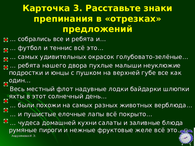 Карточка 3. Расставьте знаки препинания в «отрезках» предложений … собрались все и ребята и… … футбол и теннис всё это… … самых удивительных окрасок голубовато-зелёные… … ребята нашего двора пухлые малыши неуклюжие подростки и юнцы с пушком на верхней губе все как один…  Весь местный флот надувные лодки байдарки шлюпки яхты в этот солнечный день… … были похожи на самых разных животных верблюда… … и пушистые елочные лапы всё покрыто… … чудеса домашней кухни салаты и заливные блюда румяные пироги и нежные фруктовые желе всё это… Андреянова И. Э. 