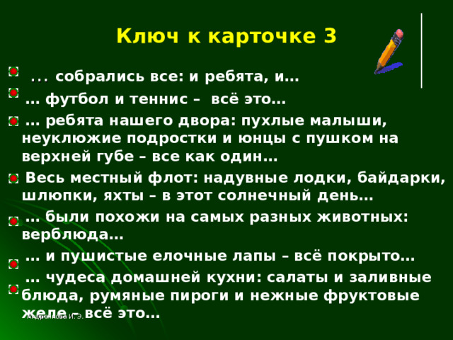 Ключ к карточке 3 … собрались все: и ребята, и… … футбол и теннис – всё это… … ребята нашего двора: пухлые малыши, неуклюжие подростки и юнцы с пушком на верхней губе – все как один…  Весь местный флот: надувные лодки, байдарки, шлюпки, яхты – в этот солнечный день… … были похожи на самых разных животных: верблюда… … и пушистые елочные лапы – всё покрыто… … чудеса домашней кухни: салаты и заливные блюда, румяные пироги и нежные фруктовые желе – всё это…   Андреянова И. Э. 