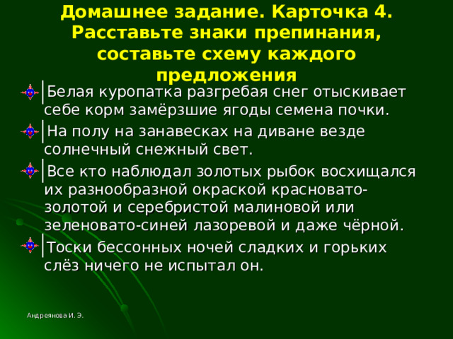Домашнее задание. Карточка 4. Расставьте знаки препинания, составьте схему каждого предложения  Белая куропатка разгребая снег отыскивает себе корм замёрзшие ягоды семена почки.  На полу на занавесках на диване везде солнечный снежный свет.  Все кто наблюдал золотых рыбок восхищался их разнообразной окраской красновато-золотой и серебристой малиновой или зеленовато-синей лазоревой и даже чёрной.  Тоски бессонных ночей сладких и горьких слёз ничего не испытал он. Андреянова И. Э. 