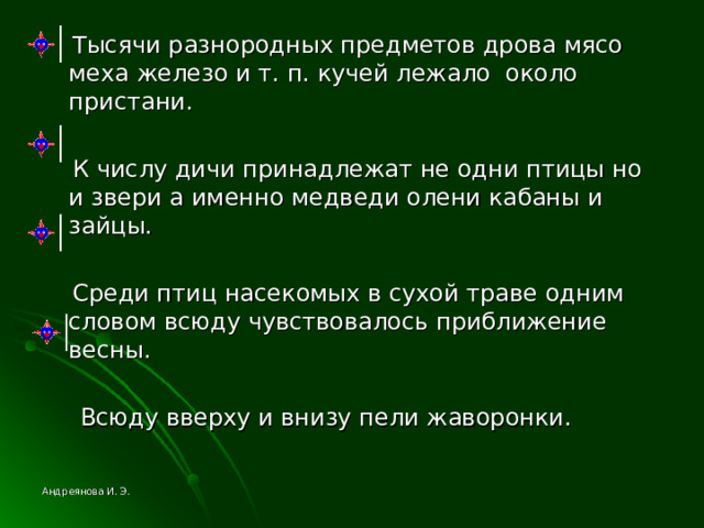  Тысячи разнородных предметов дрова мясо меха железо и т. п. кучей лежало около пристани.  К числу дичи принадлежат не одни птицы но и звери а именно медведи олени кабаны и зайцы.  Среди птиц насекомых в сухой траве одним словом всюду чувствовалось приближение весны.  Всюду вверху и внизу пели жаворонки. Андреянова И. Э. 