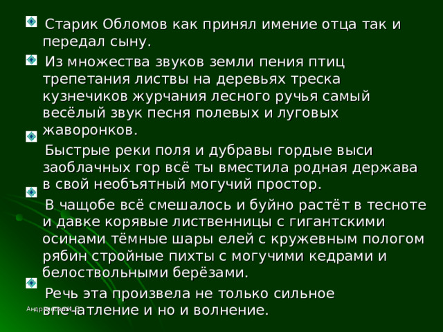  Старик Обломов как принял имение отца так и передал сыну.  Из множества звуков земли пения птиц трепетания листвы на деревьях треска кузнечиков журчания лесного ручья самый весёлый звук песня полевых и луговых жаворонков.  Быстрые реки поля и дубравы гордые выси заоблачных гор всё ты вместила родная держава в свой необъятный могучий простор.  В чащобе всё смешалось и буйно растёт в тесноте и давке корявые лиственницы с гигантскими осинами тёмные шары елей с кружевным пологом рябин стройные пихты с могучими кедрами и белоствольными берёзами.  Речь эта произвела не только сильное впечатление и но и волнение. Андреянова И. Э. 