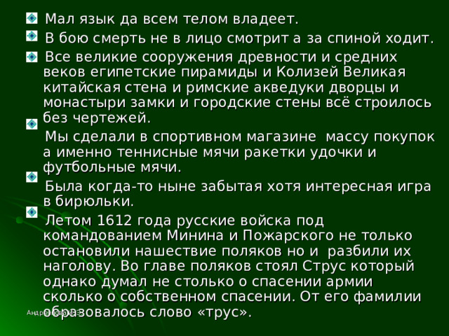  Мал язык да всем телом владеет.  В бою смерть не в лицо смотрит а за спиной ходит.  Все великие сооружения древности и средних веков египетские пирамиды и Колизей Великая китайская стена и римские акведуки дворцы и монастыри замки и городские стены всё строилось без чертежей.  Мы сделали в спортивном магазине массу покупок а именно теннисные мячи ракетки удочки и футбольные мячи.  Была когда-то ныне забытая хотя интересная игра в бирюльки.  Летом 1612 года русские войска под командованием Минина и Пожарского не только остановили нашествие поляков но и разбили их наголову. Во главе поляков стоял Струс который однако думал не столько о спасении армии сколько о собственном спасении. От его фамилии образовалось слово «трус». Андреянова И. Э. 