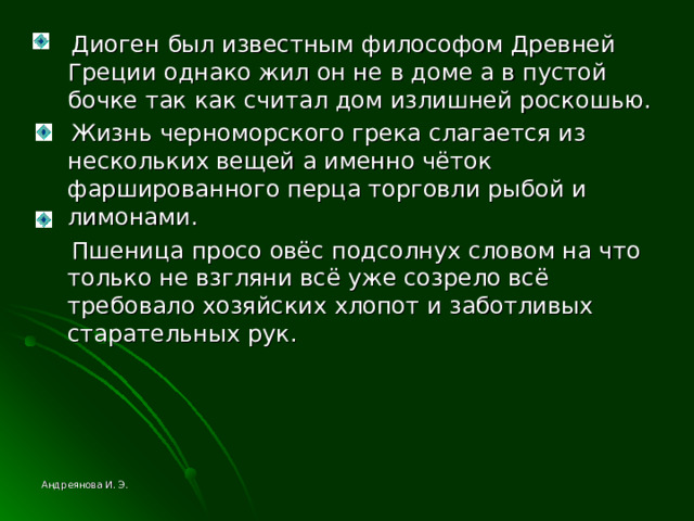  Диоген был известным философом Древней Греции однако жил он не в доме а в пустой бочке так как считал дом излишней роскошью.  Жизнь черноморского грека слагается из нескольких вещей а именно чёток фаршированного перца торговли рыбой и лимонами.  Пшеница просо овёс подсолнух словом на что только не взгляни всё уже созрело всё требовало хозяйских хлопот и заботливых старательных рук. Андреянова И. Э. 