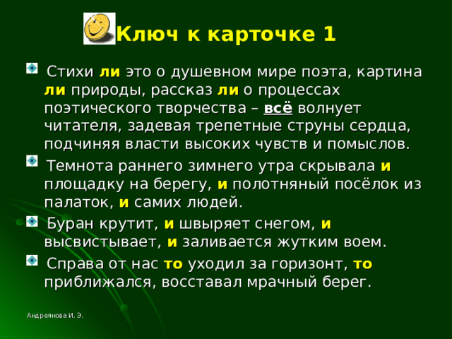 Ключ к карточке 1  Стихи ли это о душевном мире поэта, картина ли природы, рассказ ли о процессах поэтического творчества – всё волнует читателя, задевая трепетные струны сердца, подчиняя власти высоких чувств и помыслов.  Темнота раннего зимнего утра скрывала и площадку на берегу, и полотняный посёлок из палаток, и самих людей.  Буран крутит, и швыряет снегом, и высвистывает, и заливается жутким воем.  Справа от нас то уходил за горизонт, то приближался, восставал мрачный берег. Андреянова И. Э. 