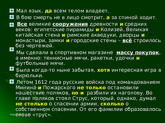  Мал язык, да всем телом владеет.  В бою смерть не в лицо смотрит, а за спиной ходит.  Все великие сооружения древности и средних веков: египетские пирамиды и Колизей, Великая китайская стена и римские акведуки, дворцы и монастыри, замки и городские стены – всё строилось без чертежей.  Мы сделали в спортивном магазине массу покупок , а именно: теннисные мячи, ракетки, удочки и футбольные мячи.  Была когда-то ныне забытая, хотя интересная игра в бирюльки.  Летом 1612 года русские войска под командованием Минина и Пожарского не только остановили нашествие поляков, но и разбили их наголову. Во главе поляков стоял Струс, который, однако, думал не столько о спасении армии, сколько о собственном спасении. От его фамилии образовалось слово «трус». Андреянова И. Э. 