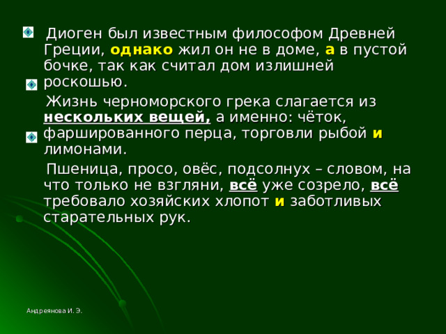 Диоген был известным философом Древней Греции, однако жил он не в доме, а в пустой бочке, так как считал дом излишней роскошью.  Жизнь черноморского грека слагается из нескольких вещей, а именно: чёток, фаршированного перца, торговли рыбой и лимонами.  Пшеница, просо, овёс, подсолнух – словом, на что только не взгляни, всё уже созрело, всё требовало хозяйских хлопот и заботливых старательных рук. Андреянова И. Э. 