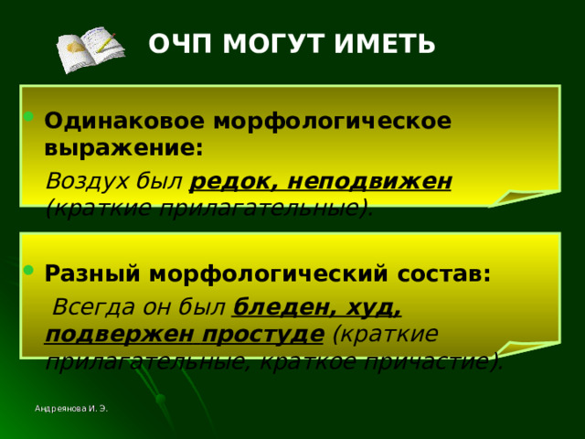 ОЧП МОГУТ ИМЕТЬ Одинаковое морфологическое выражение:  Воздух был редок, неподвижен  (краткие прилагательные).  Разный морфологический состав:  Всегда он был бледен, худ, подвержен  простуде (краткие прилагательные, краткое причастие). Андреянова И. Э. 