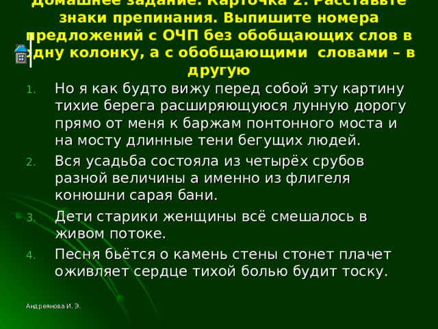 Домашнее задание. Карточка 2. Расставьте знаки препинания. Выпишите номера предложений с ОЧП без обобщающих слов в одну колонку, а с обобщающими словами – в другую Но я как будто вижу перед собой эту картину тихие берега расширяющуюся лунную дорогу прямо от меня к баржам понтонного моста и на мосту длинные тени бегущих людей. Вся усадьба состояла из четырёх срубов разной величины а именно из флигеля конюшни сарая бани. Дети старики женщины всё смешалось в живом потоке. Песня бьётся о камень стены стонет плачет оживляет сердце тихой болью будит тоску. Андреянова И. Э. 