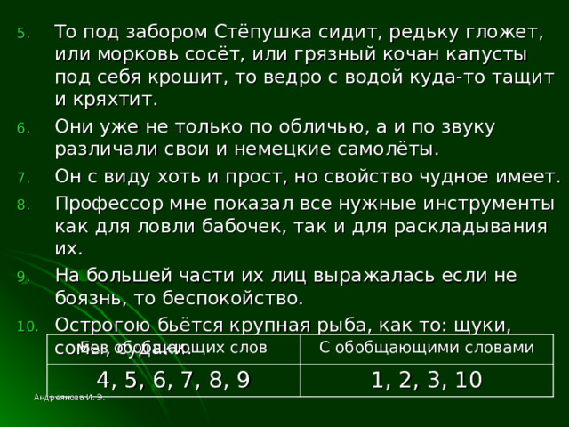 То под забором Стёпушка сидит, редьку гложет, или морковь сосёт, или грязный кочан капусты под себя крошит, то ведро с водой куда-то тащит и кряхтит. Они уже не только по обличью, а и по звуку различали свои и немецкие самолёты. Он с виду хоть и прост, но свойство чудное имеет. Профессор мне показал все нужные инструменты как для ловли бабочек, так и для раскладывания их. На большей части их лиц выражалась если не боязнь, то беспокойство. Острогою бьётся крупная рыба, как то: щуки, сомы, судаки. Без обобщающих слов 4, 5, 6, 7, 8, 9 С обобщающими словами 1, 2, 3, 10 Андреянова И. Э. 