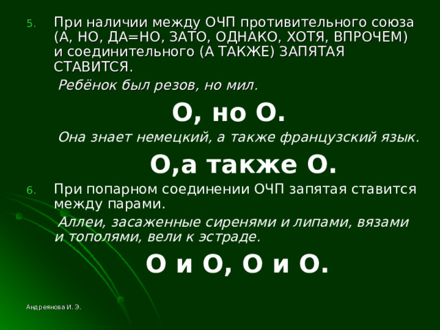 При наличии между ОЧП противительного союза (А, НО, ДА=НО, ЗАТО, ОДНАКО, ХОТЯ, ВПРОЧЕМ) и соединительного (А ТАКЖЕ) ЗАПЯТАЯ СТАВИТСЯ.  Ребёнок был резов, но мил.  O , но O .  Она знает немецкий, а также французский язык.  O ,а также O . При попарном соединении ОЧП запятая ставится между парами.  Аллеи, засаженные сиренями и липами, вязами и тополями, вели к эстраде.  O и O , O и O .   Андреянова И. Э. 