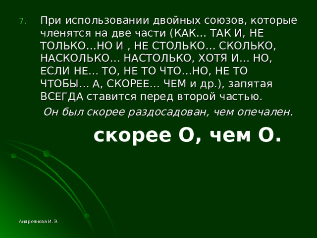 При использовании двойных союзов, которые членятся на две части (КАК… ТАК И, НЕ ТОЛЬКО…НО И , НЕ СТОЛЬКО… СКОЛЬКО, НАСКОЛЬКО… НАСТОЛЬКО, ХОТЯ И… НО, ЕСЛИ НЕ… ТО, НЕ ТО ЧТО…НО, НЕ ТО ЧТОБЫ… А, СКОРЕЕ… ЧЕМ и др.), запятая ВСЕГДА ставится перед второй частью.  Он был скорее раздосадован, чем опечален.  скорее O , чем O . Андреянова И. Э. 